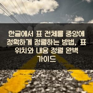 한글에서 표 전체를 중앙에 정확하게 정렬하는 방법, 표 위치와 내용 정렬 완벽 가이드